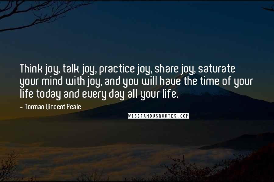 Norman Vincent Peale Quotes: Think joy, talk joy, practice joy, share joy, saturate your mind with joy, and you will have the time of your life today and every day all your life.