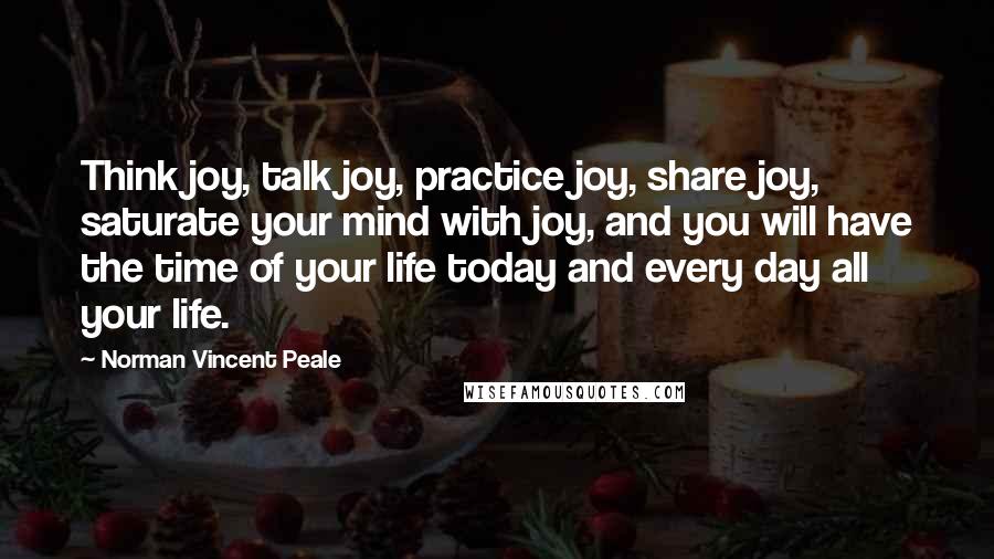 Norman Vincent Peale Quotes: Think joy, talk joy, practice joy, share joy, saturate your mind with joy, and you will have the time of your life today and every day all your life.