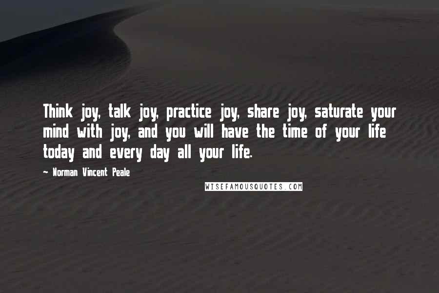 Norman Vincent Peale Quotes: Think joy, talk joy, practice joy, share joy, saturate your mind with joy, and you will have the time of your life today and every day all your life.