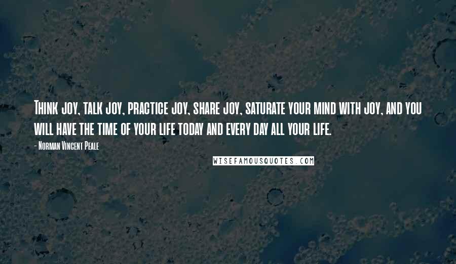 Norman Vincent Peale Quotes: Think joy, talk joy, practice joy, share joy, saturate your mind with joy, and you will have the time of your life today and every day all your life.