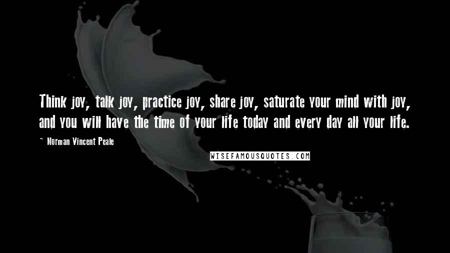 Norman Vincent Peale Quotes: Think joy, talk joy, practice joy, share joy, saturate your mind with joy, and you will have the time of your life today and every day all your life.