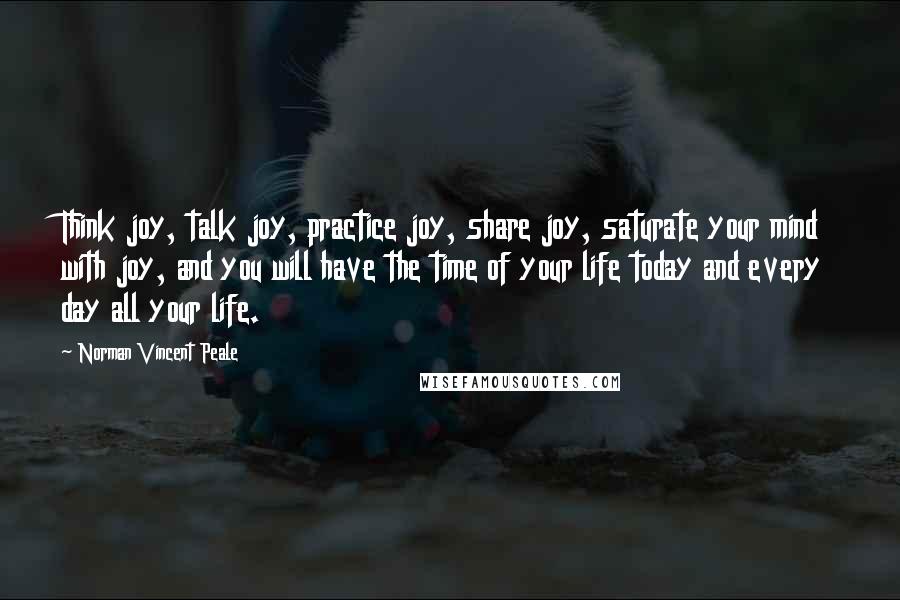 Norman Vincent Peale Quotes: Think joy, talk joy, practice joy, share joy, saturate your mind with joy, and you will have the time of your life today and every day all your life.