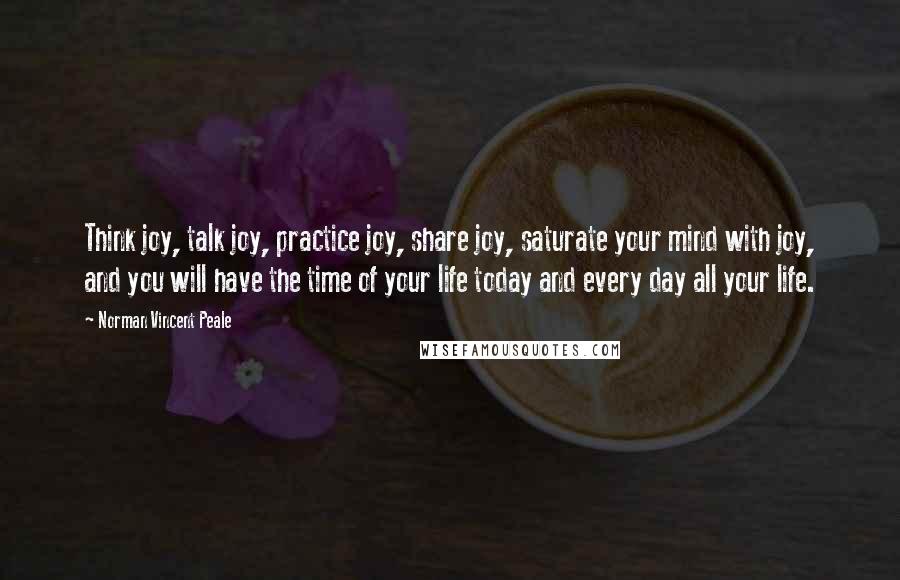 Norman Vincent Peale Quotes: Think joy, talk joy, practice joy, share joy, saturate your mind with joy, and you will have the time of your life today and every day all your life.