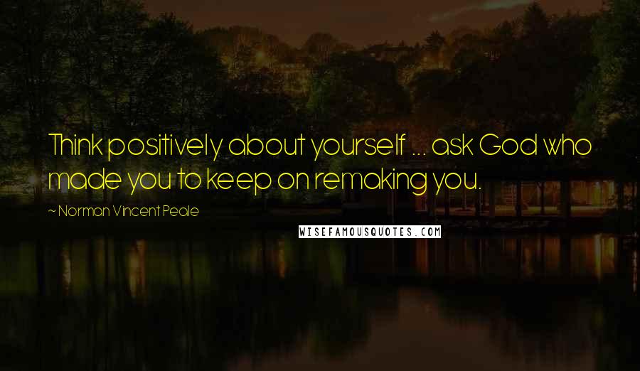 Norman Vincent Peale Quotes: Think positively about yourself ... ask God who made you to keep on remaking you.