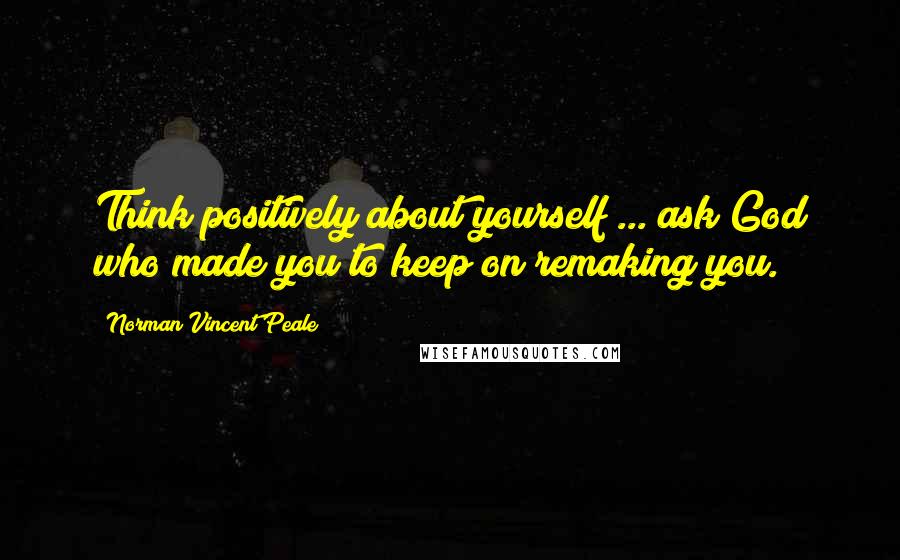 Norman Vincent Peale Quotes: Think positively about yourself ... ask God who made you to keep on remaking you.