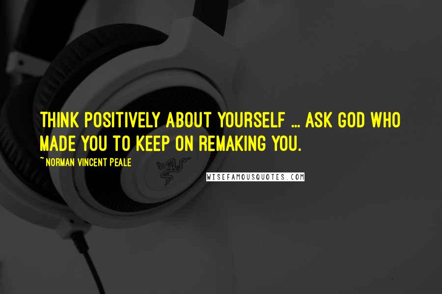 Norman Vincent Peale Quotes: Think positively about yourself ... ask God who made you to keep on remaking you.