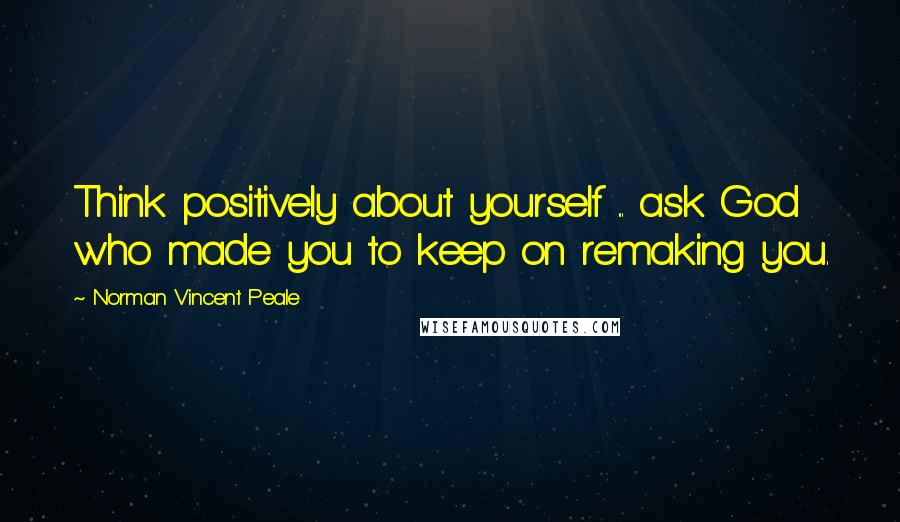 Norman Vincent Peale Quotes: Think positively about yourself ... ask God who made you to keep on remaking you.