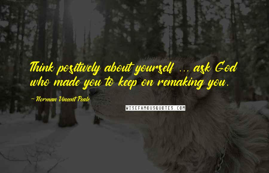 Norman Vincent Peale Quotes: Think positively about yourself ... ask God who made you to keep on remaking you.