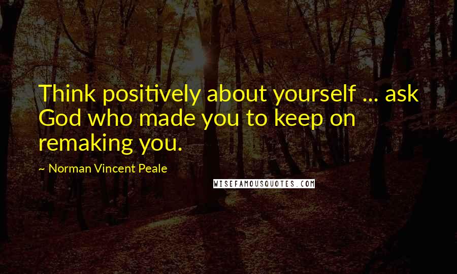 Norman Vincent Peale Quotes: Think positively about yourself ... ask God who made you to keep on remaking you.