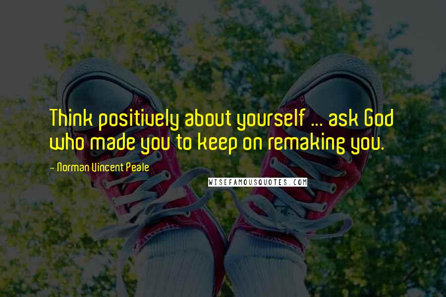 Norman Vincent Peale Quotes: Think positively about yourself ... ask God who made you to keep on remaking you.