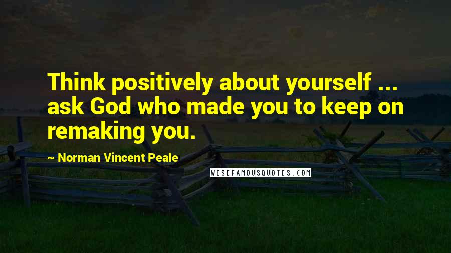 Norman Vincent Peale Quotes: Think positively about yourself ... ask God who made you to keep on remaking you.