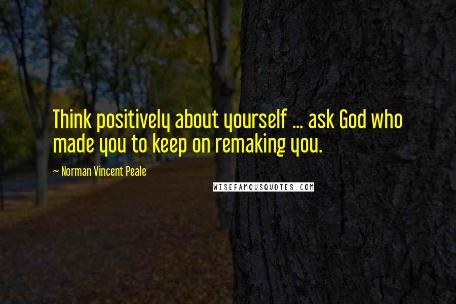 Norman Vincent Peale Quotes: Think positively about yourself ... ask God who made you to keep on remaking you.