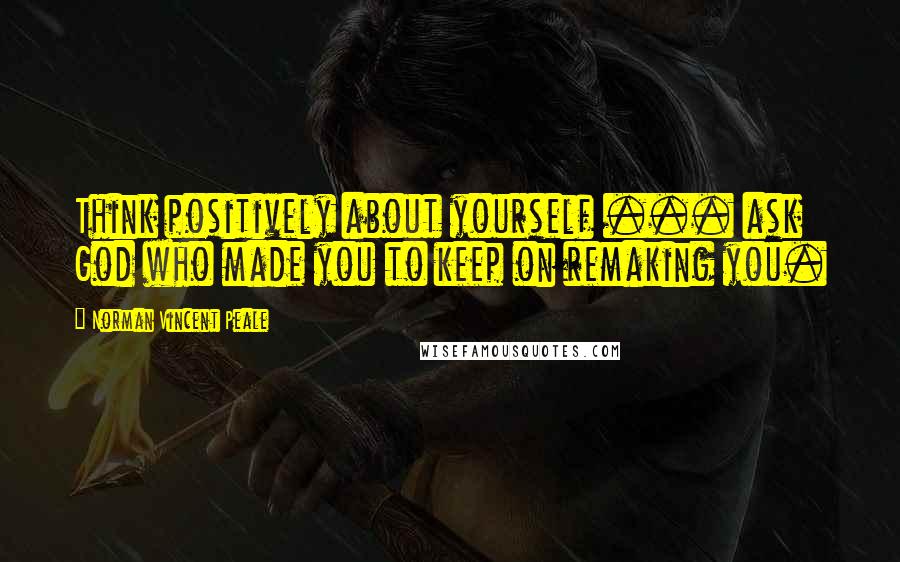 Norman Vincent Peale Quotes: Think positively about yourself ... ask God who made you to keep on remaking you.