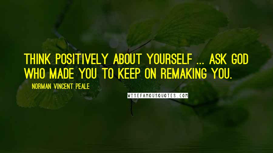 Norman Vincent Peale Quotes: Think positively about yourself ... ask God who made you to keep on remaking you.