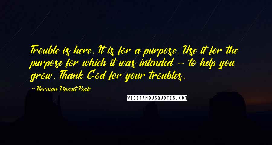 Norman Vincent Peale Quotes: Trouble is here. It is for a purpose. Use it for the purpose for which it was intended - to help you grow. Thank God for your troubles.