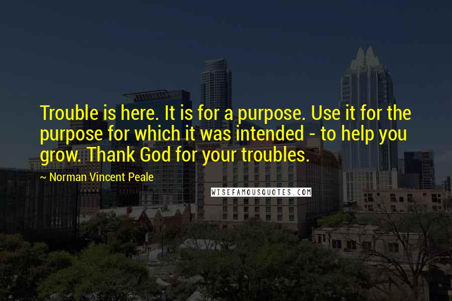 Norman Vincent Peale Quotes: Trouble is here. It is for a purpose. Use it for the purpose for which it was intended - to help you grow. Thank God for your troubles.