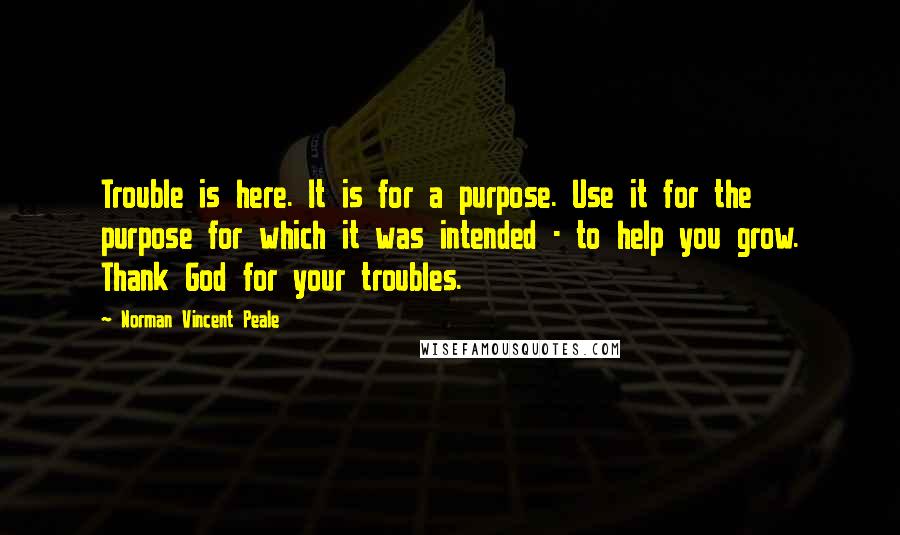 Norman Vincent Peale Quotes: Trouble is here. It is for a purpose. Use it for the purpose for which it was intended - to help you grow. Thank God for your troubles.