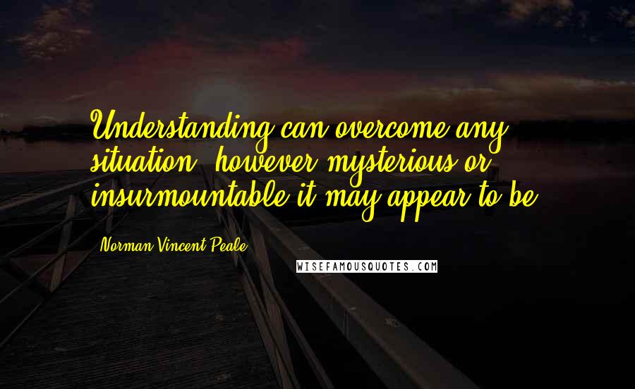 Norman Vincent Peale Quotes: Understanding can overcome any situation, however mysterious or insurmountable it may appear to be.