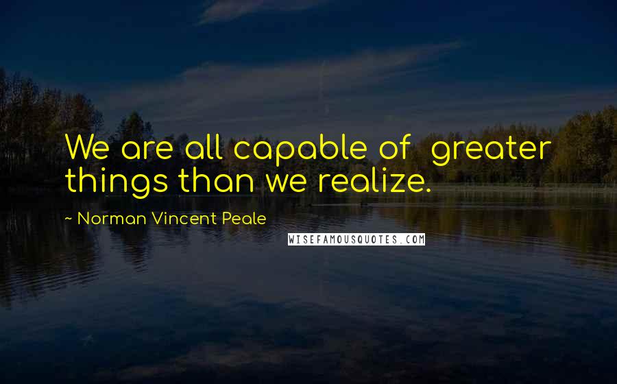 Norman Vincent Peale Quotes: We are all capable of  greater things than we realize.