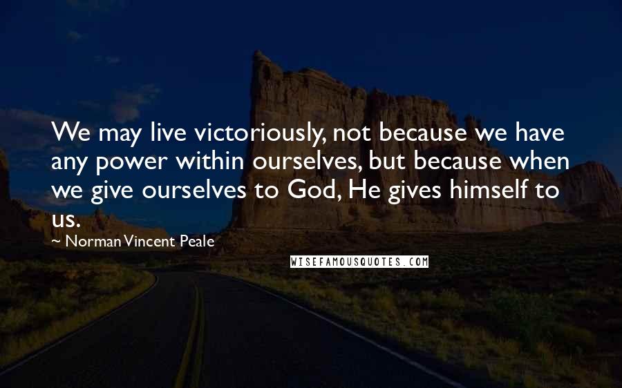 Norman Vincent Peale Quotes: We may live victoriously, not because we have any power within ourselves, but because when we give ourselves to God, He gives himself to us.