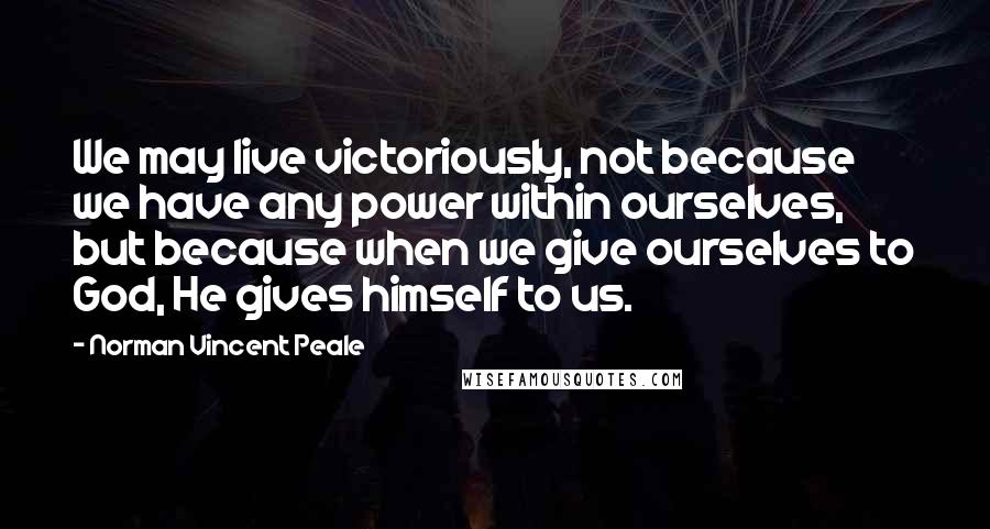 Norman Vincent Peale Quotes: We may live victoriously, not because we have any power within ourselves, but because when we give ourselves to God, He gives himself to us.