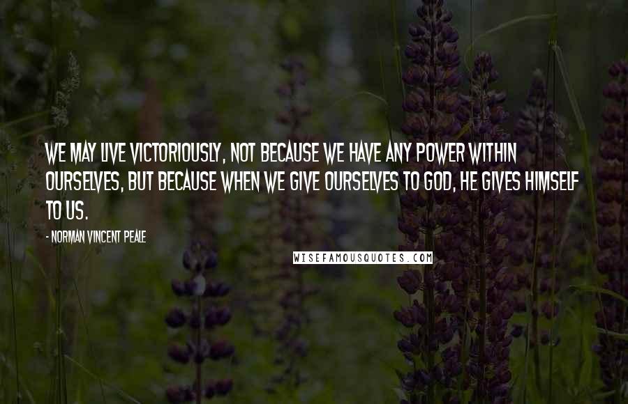 Norman Vincent Peale Quotes: We may live victoriously, not because we have any power within ourselves, but because when we give ourselves to God, He gives himself to us.