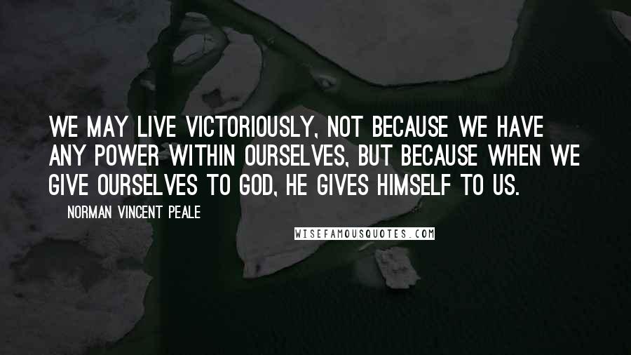 Norman Vincent Peale Quotes: We may live victoriously, not because we have any power within ourselves, but because when we give ourselves to God, He gives himself to us.