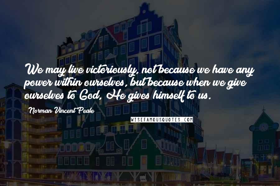 Norman Vincent Peale Quotes: We may live victoriously, not because we have any power within ourselves, but because when we give ourselves to God, He gives himself to us.