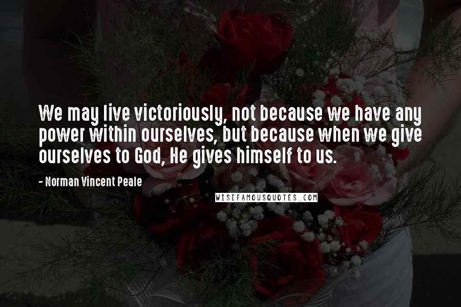 Norman Vincent Peale Quotes: We may live victoriously, not because we have any power within ourselves, but because when we give ourselves to God, He gives himself to us.