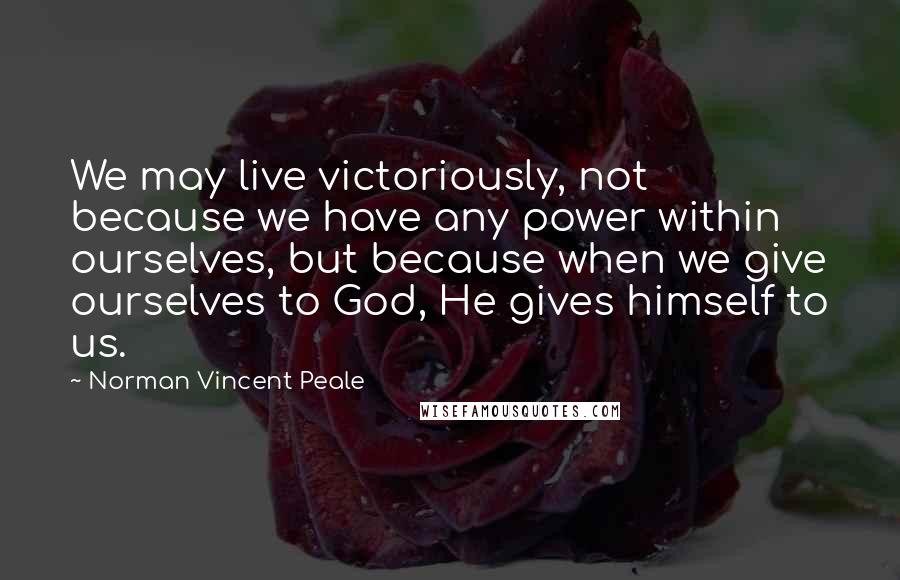 Norman Vincent Peale Quotes: We may live victoriously, not because we have any power within ourselves, but because when we give ourselves to God, He gives himself to us.