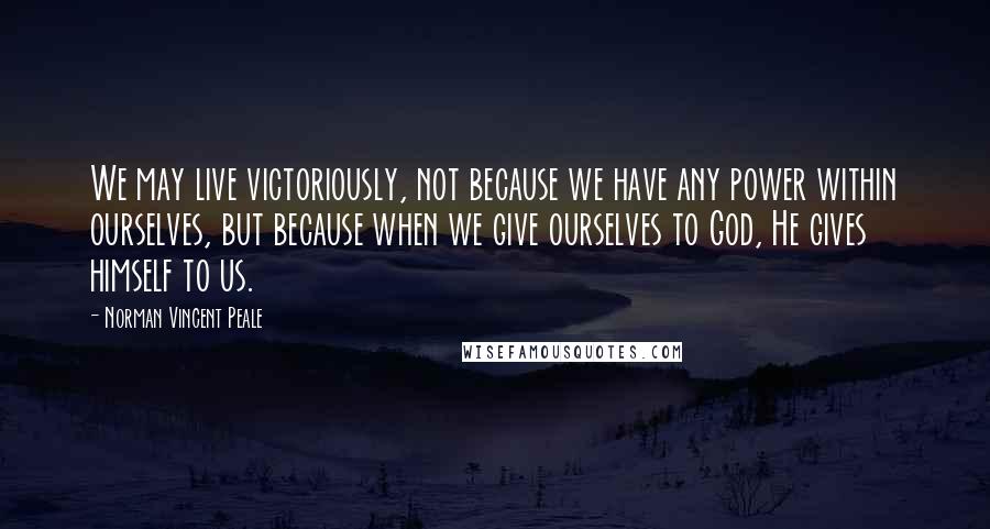 Norman Vincent Peale Quotes: We may live victoriously, not because we have any power within ourselves, but because when we give ourselves to God, He gives himself to us.