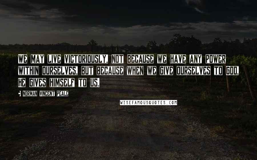 Norman Vincent Peale Quotes: We may live victoriously, not because we have any power within ourselves, but because when we give ourselves to God, He gives himself to us.