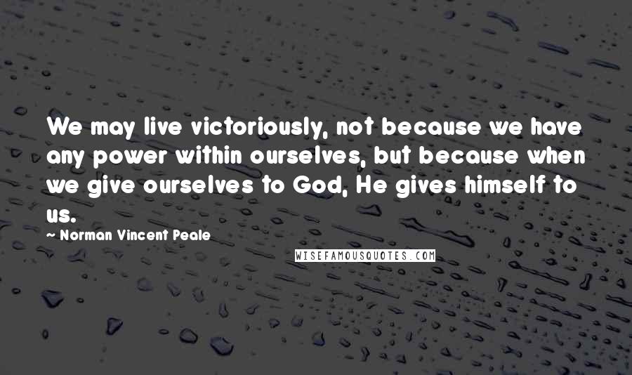 Norman Vincent Peale Quotes: We may live victoriously, not because we have any power within ourselves, but because when we give ourselves to God, He gives himself to us.