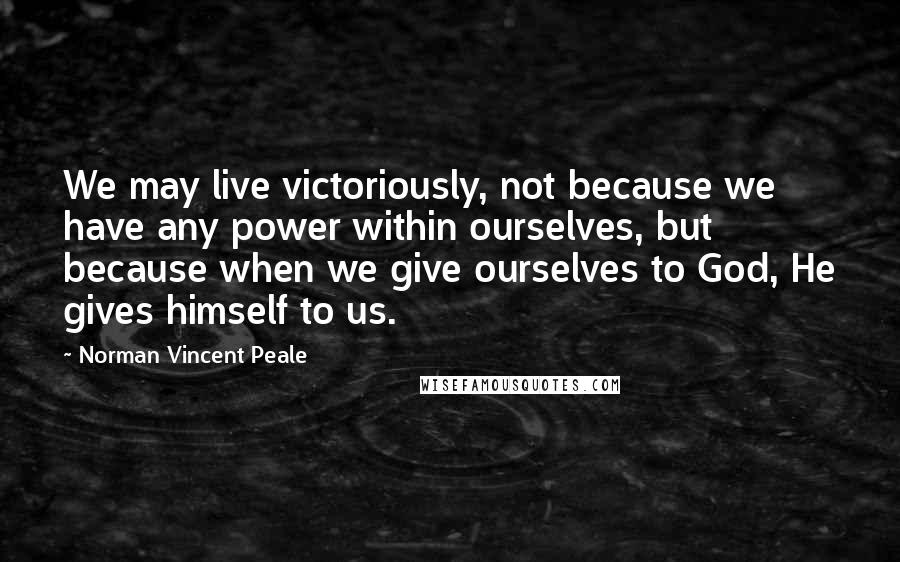 Norman Vincent Peale Quotes: We may live victoriously, not because we have any power within ourselves, but because when we give ourselves to God, He gives himself to us.