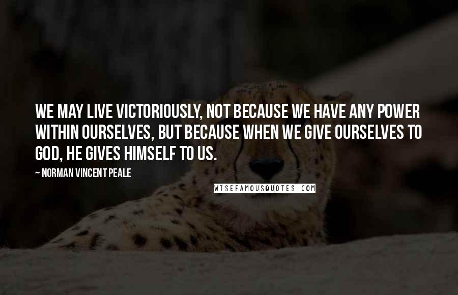 Norman Vincent Peale Quotes: We may live victoriously, not because we have any power within ourselves, but because when we give ourselves to God, He gives himself to us.