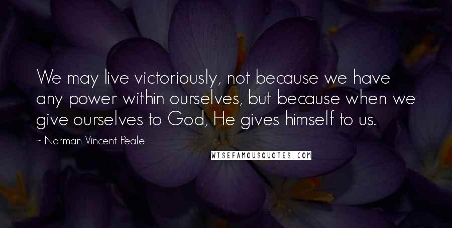 Norman Vincent Peale Quotes: We may live victoriously, not because we have any power within ourselves, but because when we give ourselves to God, He gives himself to us.