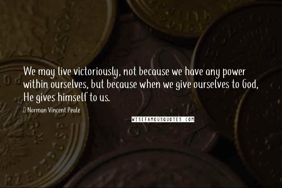 Norman Vincent Peale Quotes: We may live victoriously, not because we have any power within ourselves, but because when we give ourselves to God, He gives himself to us.