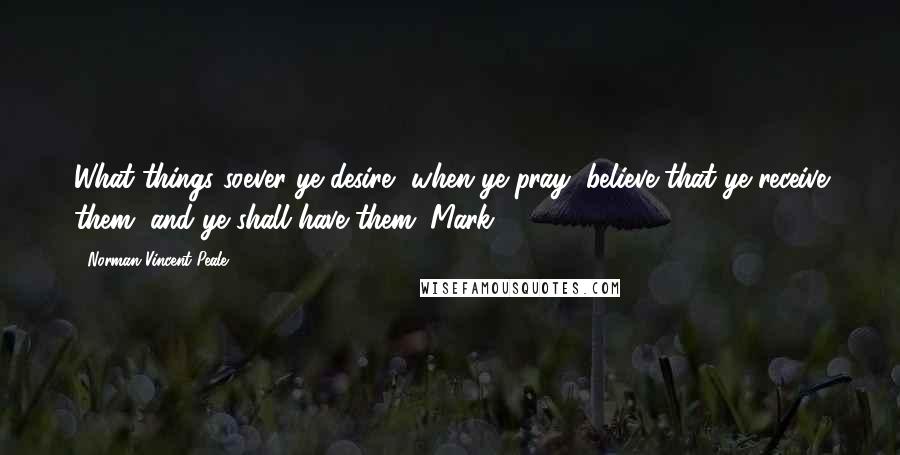 Norman Vincent Peale Quotes: What things soever ye desire, when ye pray, believe that ye receive them, and ye shall have them (Mark 11:24).