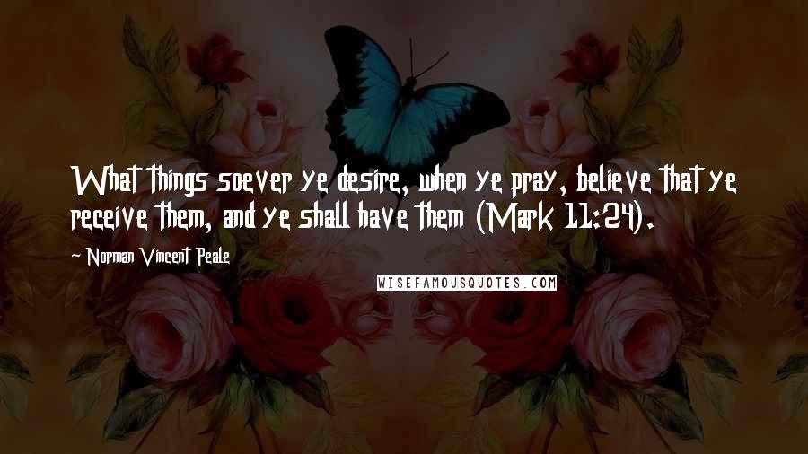 Norman Vincent Peale Quotes: What things soever ye desire, when ye pray, believe that ye receive them, and ye shall have them (Mark 11:24).