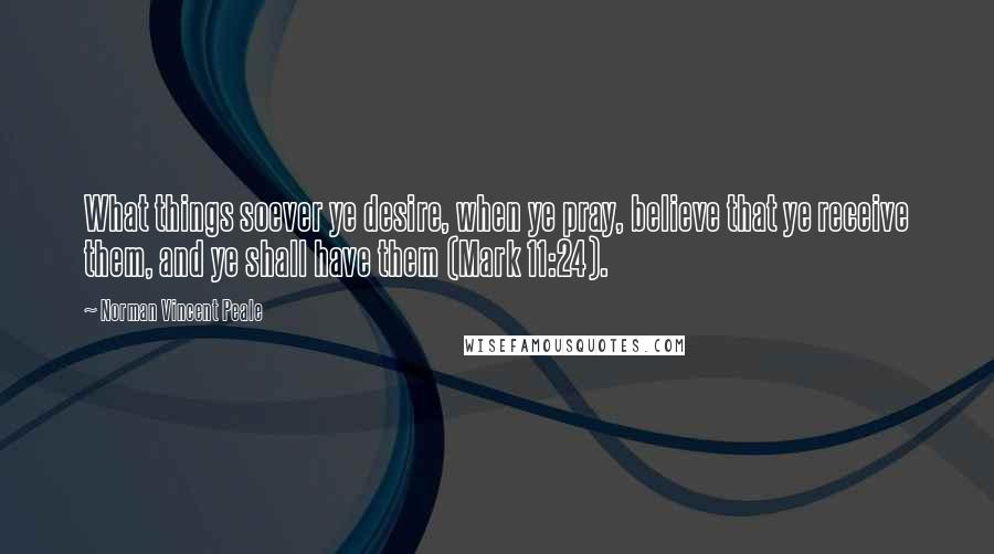 Norman Vincent Peale Quotes: What things soever ye desire, when ye pray, believe that ye receive them, and ye shall have them (Mark 11:24).