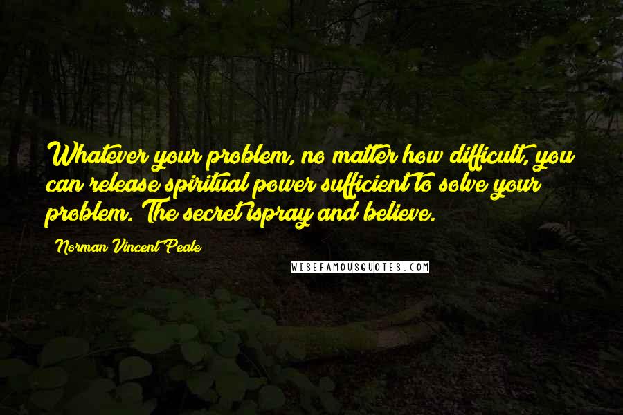 Norman Vincent Peale Quotes: Whatever your problem, no matter how difficult, you can release spiritual power sufficient to solve your problem. The secret ispray and believe.