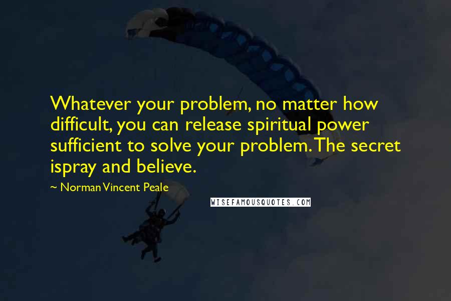 Norman Vincent Peale Quotes: Whatever your problem, no matter how difficult, you can release spiritual power sufficient to solve your problem. The secret ispray and believe.
