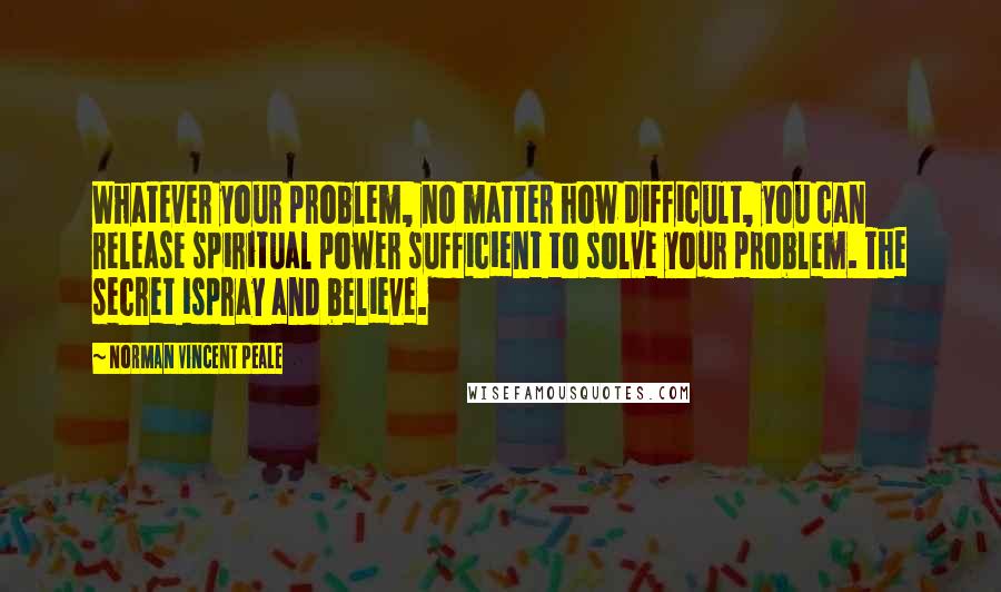 Norman Vincent Peale Quotes: Whatever your problem, no matter how difficult, you can release spiritual power sufficient to solve your problem. The secret ispray and believe.