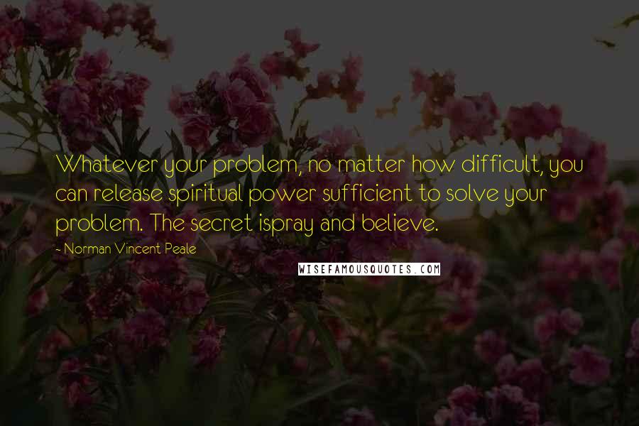 Norman Vincent Peale Quotes: Whatever your problem, no matter how difficult, you can release spiritual power sufficient to solve your problem. The secret ispray and believe.