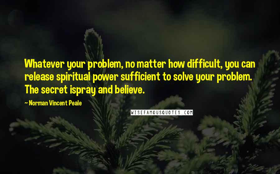 Norman Vincent Peale Quotes: Whatever your problem, no matter how difficult, you can release spiritual power sufficient to solve your problem. The secret ispray and believe.