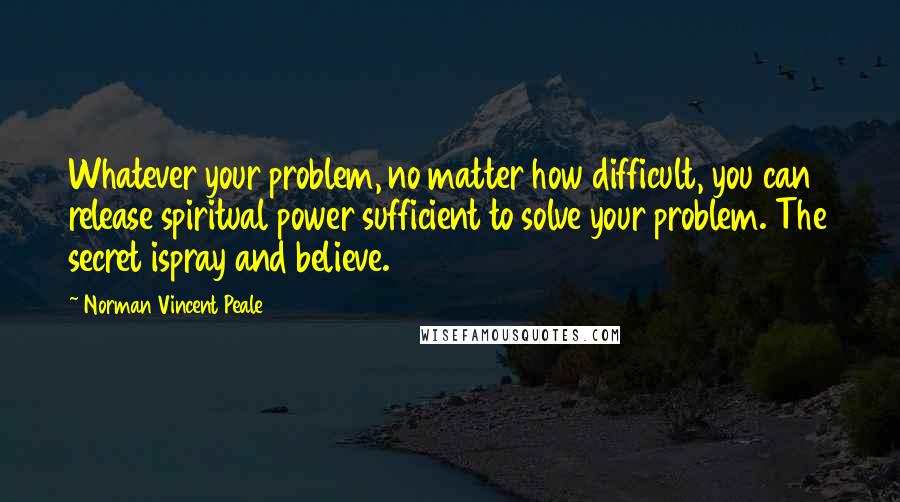 Norman Vincent Peale Quotes: Whatever your problem, no matter how difficult, you can release spiritual power sufficient to solve your problem. The secret ispray and believe.