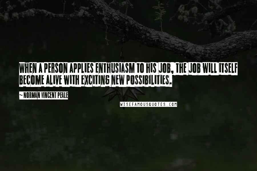 Norman Vincent Peale Quotes: When a person applies enthusiasm to his job, the job will itself become alive with exciting new possibilities.