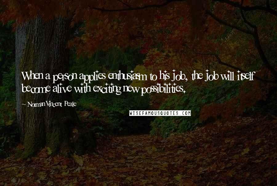 Norman Vincent Peale Quotes: When a person applies enthusiasm to his job, the job will itself become alive with exciting new possibilities.