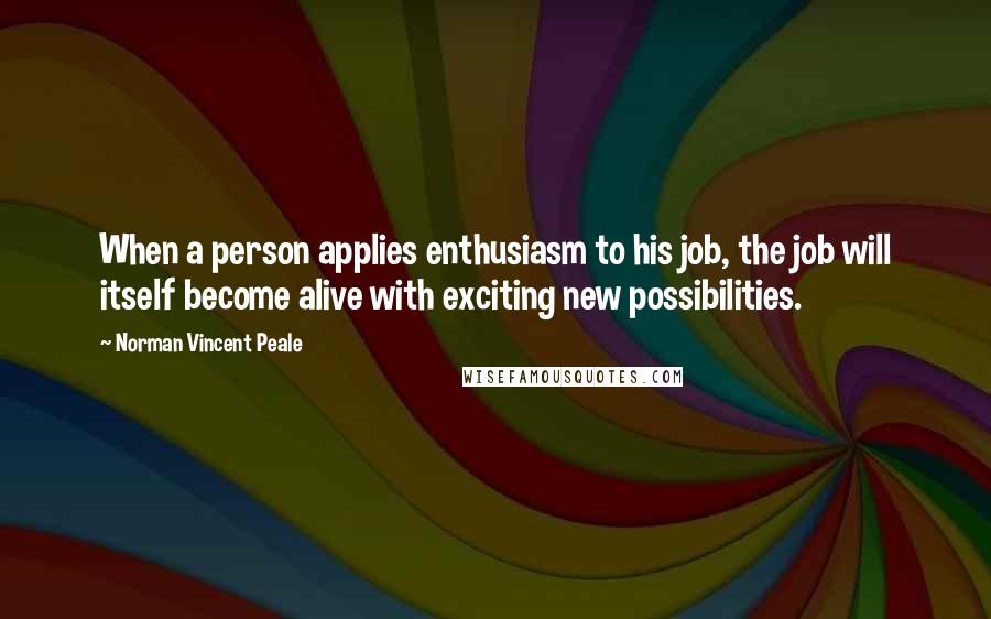 Norman Vincent Peale Quotes: When a person applies enthusiasm to his job, the job will itself become alive with exciting new possibilities.