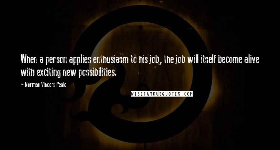 Norman Vincent Peale Quotes: When a person applies enthusiasm to his job, the job will itself become alive with exciting new possibilities.